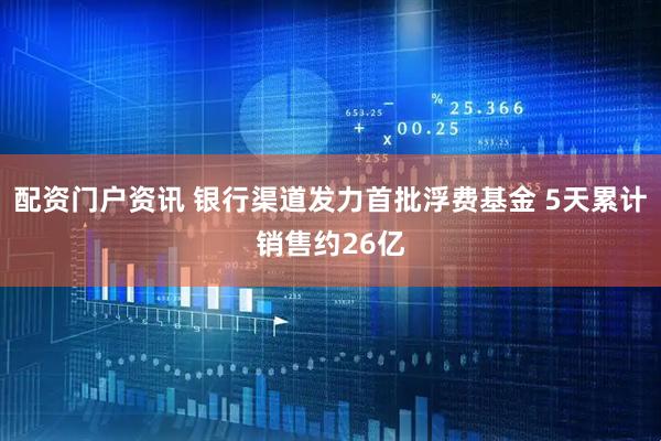 配资门户资讯 银行渠道发力首批浮费基金 5天累计销售约26亿