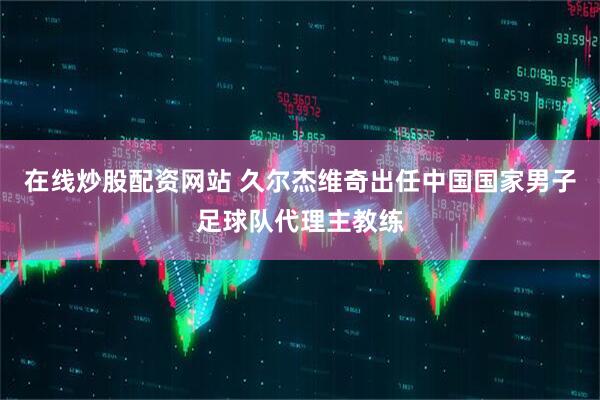 在线炒股配资网站 久尔杰维奇出任中国国家男子足球队代理主教练