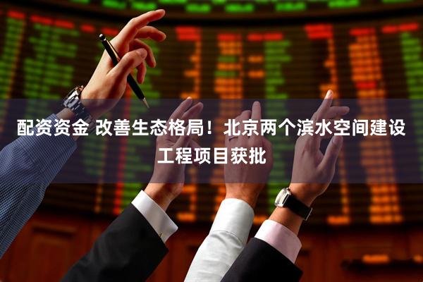 配资资金 改善生态格局！北京两个滨水空间建设工程项目获批