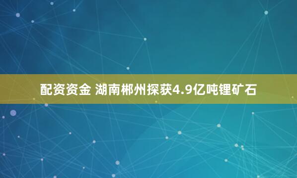 配资资金 湖南郴州探获4.9亿吨锂矿石