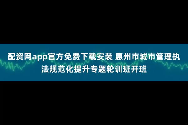 配资网app官方免费下载安装 惠州市城市管理执法规范化提升专题轮训班开班