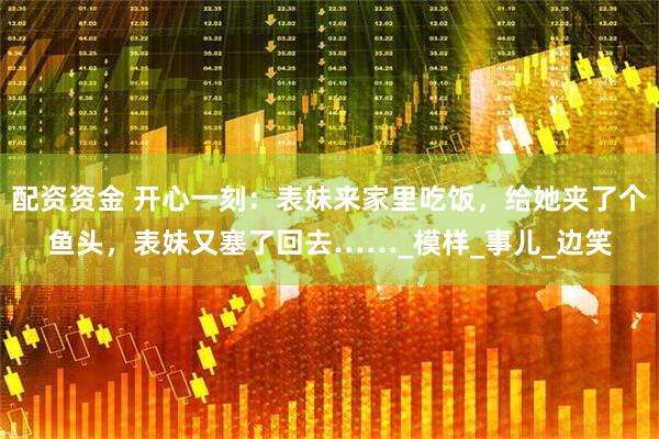 配资资金 开心一刻：表妹来家里吃饭，给她夹了个鱼头，表妹又塞了回去……_模样_事儿_边笑