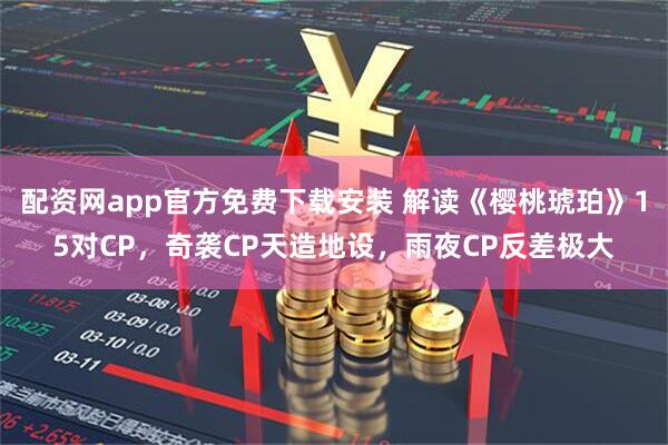 配资网app官方免费下载安装 解读《樱桃琥珀》15对CP，奇袭CP天造地设，雨夜CP反差极大