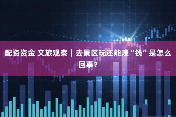 配资资金 文旅观察｜去景区玩还能赚“钱”是怎么回事？