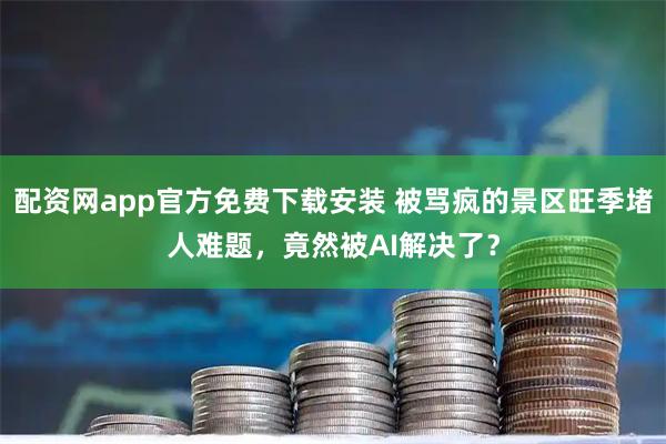 配资网app官方免费下载安装 被骂疯的景区旺季堵人难题，竟然被AI解决了？