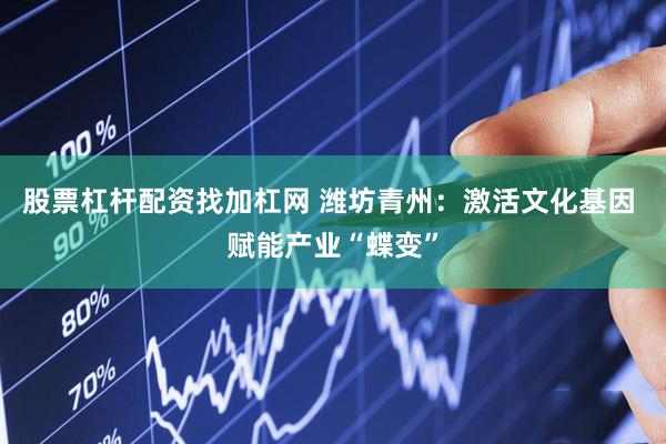 股票杠杆配资找加杠网 潍坊青州：激活文化基因 赋能产业“蝶变”
