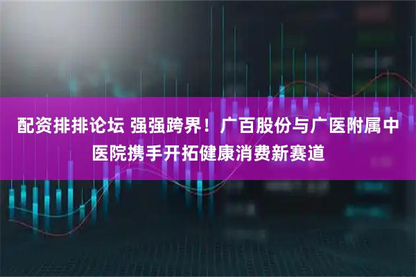 配资排排论坛 强强跨界！广百股份与广医附属中医院携手开拓健康消费新赛道