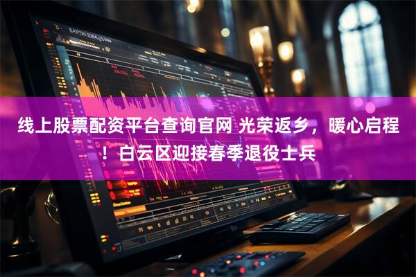 线上股票配资平台查询官网 光荣返乡，暖心启程！白云区迎接春季退役士兵